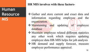 Human
Resource
MIS
18
 Gather and store current and exact data and
information regarding employee and the
organization.
 Maintaining and updating of employee
database
 Maintain employee related different statistics
any other work which requires updating
employee data HR-MIS helps for job analysis
 HR demand and supply forecast, measure
employee performance appraisal.
HR MIS involves with these factors-
 