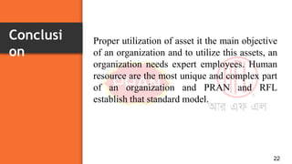 Conclusi
on
22
Proper utilization of asset it the main objective
of an organization and to utilize this assets, an
organization needs expert employees. Human
resource are the most unique and complex part
of an organization and PRAN and RFL
establish that standard model.
 