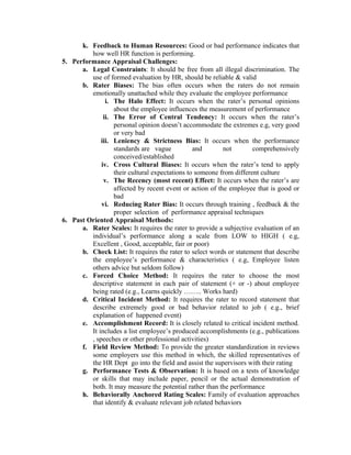 k. Feedback to Human Resources: Good or bad performance indicates that
how well HR function is performing.
5. Performance Appraisal Challenges:
a. Legal Constraints: It should be free from all illegal discrimination. The
use of formed evaluation by HR, should be reliable & valid
b. Rater Biases: The bias often occurs when the raters do not remain
emotionally unattached while they evaluate the employee performance
i. The Halo Effect: It occurs when the rater’s personal opinions
about the employee influences the measurement of performance
ii. The Error of Central Tendency: It occurs when the rater’s
personal opinion doesn’t accommodate the extremes e.g, very good
or very bad
iii. Leniency & Strictness Bias: It occurs when the performance
standards are vague
and
not
comprehensively
conceived/established
iv. Cross Cultural Biases: It occurs when the rater’s tend to apply
their cultural expectations to someone from different culture
v. The Recency (most recent) Effect: It occurs when the rater’s are
affected by recent event or action of the employee that is good or
bad
vi. Reducing Rater Bias: It occurs through training , feedback & the
proper selection of performance appraisal techniques
6. Past Oriented Appraisal Methods:
a. Rater Scales: It requires the rater to provide a subjective evaluation of an
individual’s performance along a scale from LOW to HIGH ( e.g,
Excellent , Good, acceptable, fair or poor)
b. Check List: It requires the rater to select words or statement that describe
the employee’s performance & characteristics ( e.g, Employee listen
others advice but seldom follow)
c. Forced Choice Method: It requires the rater to choose the most
descriptive statement in each pair of statement (+ or -) about employee
being rated (e.g., Learns quickly …….. Works hard)
d. Critical Incident Method: It requires the rater to record statement that
describe extremely good or bad behavior related to job ( e.g., brief
explanation of happened event)
e. Accomplishment Record: It is closely related to critical incident method.
It includes a list employee’s produced accomplishments (e.g., publications
, speeches or other professional activities)
f. Field Review Method: To provide the greater standardization in reviews
some employers use this method in which, the skilled representatives of
the HR Dept go into the field and assist the supervisors with their rating
g. Performance Tests & Observation: It is based on a tests of knowledge
or skills that may include paper, pencil or the actual demonstration of
both. It may measure the potential rather than the performance
h. Behaviorally Anchored Rating Scales: Family of evaluation approaches
that identify & evaluate relevant job related behaviors

 