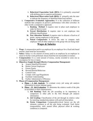 i. Behavioral Expectation Scale (BES): It is primarily concerned
with defining poor to superior performance
ii. Behavioral Observation Scale (BOS): It primarily asks the rater
to indicate the frequency of identified behavioral anchors
i. Comparative Evaluation Approaches: It is the collection of different
methods that compares on person’s performance with other coworker. In
other words a comparative appraisals
i. Ranking Method: It requires rater to place each employee in
order for best to worst
ii. Forced Distribution: It requires rater to sort employee into
different classifications
iii. Post Allocation Method: It requires rater to allocate a fixed no of
points among employees in the groups
iv. Paired Comparisons: It forces the rater to compare each
employee with all other employee in the group who are being rated

Wages & Salaries
1. Wage: A remuneration paid to an employee by an employer for a fixed task based
amount. (task bond but increasable)
2. Salary: Salary is a fix amount of money paid to an employee by an employer in
return to his/her work performed. (hours bond but not increasable in routine)
3. Compensation: It is a total amount of money, mostly awarded to some one as
recompense for loss or injury.
4. Objectives Sought through Effective Compensation Management:
a. Acquire Qualified Personnel
b. Retain Current Employees
c. Ensure Equity
d. Reward Desired Behaviour
e. Control Costs
f. Comply with Legal Regulations
g. Facilitate Understanding
h. Further Administrative Efficiency
5. Phases of Compensation Management:
a. Phase – I Job Analysis : To evaluate every job using job analysis
information to ensure internal equity.
b. Phase – II Job Evaluation: To determine the relative worth of the jobs
in accordance to their characteristics.
i. Job Ranking: Rank the job according to its importance in
comparison to other jobs in the firm through job analysis
information.
ii. Job Grading: Classification of the job through its relative value
by matching standard description with each job description
iii. Factor Comparison: Compensable/critical factors are the job
elements common to all the jobs being evaluated. Each factor
(responsibility, skill, mental effort, physical effort & working
condition) is compared.

 