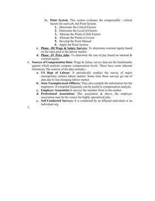 iv. Point System: This system evaluates the compensable / critical
factors for each job, but Point System.
1. Determine the Critical Factors
2. Determine the Level of Factors
3. Allocate the Points to Sub Factors
4. Allocate the Points to Levels
5. Develop the Point Manual
6. Apply the Point System
c. Phase –III Wage & Salary Surveys: To determine external equity based
on the rates paid in the labour market.
d. Phase –IV Price Jobs: To determine the rate of pay based on internal &
external equity.
6. Sources of Compensation Data: Wage & Salary survey data are the benchmarks
against which analysts compare compensation levels. These have some inherent
limitations The sources of the data includes:a. US Dept of Labour: It periodically conduct the survey of major
metropolitan (urban) labour market. Some time these surveys go out of
data due to fast changing labour market.
b. State Unemployment Officers: They also compile the information for the
employers. If compiled frequently can be useful to compensation analysts.
c. Employer Association It surveys the member firms in the market.
d. Professional Association: This association & above, the employer
association may be the source for highly specialized jobs.
e. Self Conducted Surveys: It is conducted by an affected individual or an
individual org.
7.

 