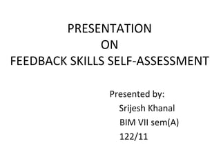 PRESENTATION
ON
FEEDBACK SKILLS SELF-ASSESSMENT
Presented by:
Srijesh Khanal
BIM VII sem(A)
122/11
 