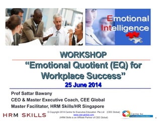 1
Prof Sattar Bawany
CEO & Master Executive Coach, CEE Global
Master Facilitator, HRM Skills/HR Singapore
WORKSHOP
“Emotional Quotient (EQ) for
Workplace Success”
25 June 2014
© Copyright 2014 Centre for Executive Education Pte Ltd (CEE Global)
www.cee-global.com
(HRM Skills is an Affiliate Partner of CEE Global)
 