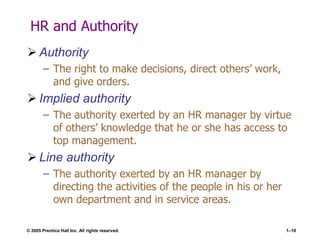 © 2005 Prentice Hall Inc. All rights reserved. 1–10
HR and Authority
 Authority
– The right to make decisions, direct others’ work,
and give orders.
 Implied authority
– The authority exerted by an HR manager by virtue
of others’ knowledge that he or she has access to
top management.
 Line authority
– The authority exerted by an HR manager by
directing the activities of the people in his or her
own department and in service areas.
 