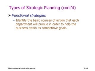 © 2005 Prentice Hall Inc. All rights reserved. 3–100
Types of Strategic Planning (cont’d)
 Functional strategies
– Identify the basic courses of action that each
department will pursue in order to help the
business attain its competitive goals.
 