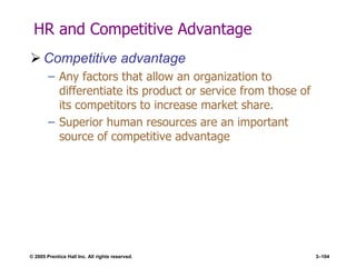 © 2005 Prentice Hall Inc. All rights reserved. 3–104
HR and Competitive Advantage
 Competitive advantage
– Any factors that allow an organization to
differentiate its product or service from those of
its competitors to increase market share.
– Superior human resources are an important
source of competitive advantage
 