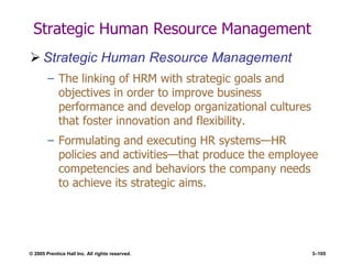 © 2005 Prentice Hall Inc. All rights reserved. 3–105
Strategic Human Resource Management
 Strategic Human Resource Management
– The linking of HRM with strategic goals and
objectives in order to improve business
performance and develop organizational cultures
that foster innovation and flexibility.
– Formulating and executing HR systems—HR
policies and activities—that produce the employee
competencies and behaviors the company needs
to achieve its strategic aims.
 