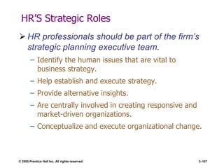 © 2005 Prentice Hall Inc. All rights reserved. 3–107
HR’S Strategic Roles
 HR professionals should be part of the firm’s
strategic planning executive team.
– Identify the human issues that are vital to
business strategy.
– Help establish and execute strategy.
– Provide alternative insights.
– Are centrally involved in creating responsive and
market-driven organizations.
– Conceptualize and execute organizational change.
 