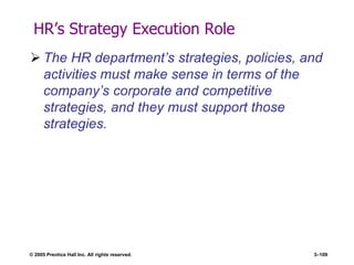 © 2005 Prentice Hall Inc. All rights reserved. 3–109
HR’s Strategy Execution Role
 The HR department’s strategies, policies, and
activities must make sense in terms of the
company’s corporate and competitive
strategies, and they must support those
strategies.
 