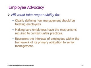 © 2005 Prentice Hall Inc. All rights reserved. 1–11
Employee Advocacy
 HR must take responsibility for:
– Clearly defining how management should be
treating employees.
– Making sure employees have the mechanisms
required to contest unfair practices.
– Represent the interests of employees within the
framework of its primary obligation to senior
management.
 
