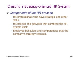 © 2005 Prentice Hall Inc. All rights reserved. 3–111
Creating a Strategy-oriented HR System
 Components of the HR process
– HR professionals who have strategic and other
skills
– HR policies and activities that comprise the HR
system itself
– Employee behaviors and competencies that the
company’s strategy requires.
 