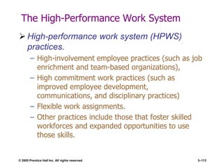 © 2005 Prentice Hall Inc. All rights reserved. 3–113
The High-Performance Work System
 High-performance work system (HPWS)
practices.
– High-involvement employee practices (such as job
enrichment and team-based organizations),
– High commitment work practices (such as
improved employee development,
communications, and disciplinary practices)
– Flexible work assignments.
– Other practices include those that foster skilled
workforces and expanded opportunities to use
those skills.
 