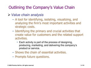 © 2005 Prentice Hall Inc. All rights reserved. 3–119
Outlining the Company’s Value Chain
 Value chain analysis
– A tool for identifying, isolating, visualizing, and
analyzing the firm’s most important activities and
strategic costs.
– Identifying the primary and crucial activities that
create value for customers and the related support
activities.
• Each activity is part of the process of designing,
producing, marketing, and delivering the company’s
product or service.
– Shows the chain of essential activities.
– Prompts future questions.
 
