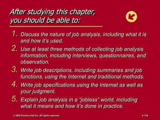After studying this chapter,
you should be able to:
1. Discuss the nature of job analysis, including what it is
and how it’s used.
2. Use at least three methods of collecting job analysis
information, including interviews, questionnaires, and
observation.
3. Write job descriptions, including summaries and job
functions, using the Internet and traditional methods.
4. Write job specifications using the Internet as well as
your judgment.
5. Explain job analysis in a ―jobless‖ world, including
what it means and how it’s done in practice.
© 2005 Prentice Hall Inc. All rights reserved. 4–124
 