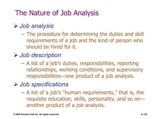 © 2005 Prentice Hall Inc. All rights reserved. 4–125
The Nature of Job Analysis
 Job analysis
– The procedure for determining the duties and skill
requirements of a job and the kind of person who
should be hired for it.
 Job description
– A list of a job’s duties, responsibilities, reporting
relationships, working conditions, and supervisory
responsibilities—one product of a job analysis.
 Job specifications
– A list of a job’s ―human requirements,‖ that is, the
requisite education, skills, personality, and so on—
another product of a job analysis.
 