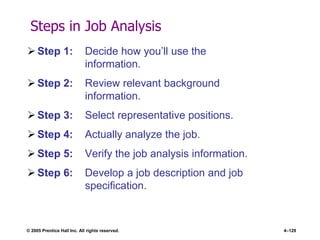 © 2005 Prentice Hall Inc. All rights reserved. 4–129
Steps in Job Analysis
 Step 1: Decide how you’ll use the
information.
 Step 2: Review relevant background
information.
 Step 3: Select representative positions.
 Step 4: Actually analyze the job.
 Step 5: Verify the job analysis information.
 Step 6: Develop a job description and job
specification.
 