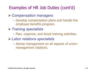 © 2005 Prentice Hall Inc. All rights reserved. 1–13
Examples of HR Job Duties (cont’d)
 Compensation managers
– Develop compensation plans and handle the
employee benefits program.
 Training specialists
– Plan, organize, and direct training activities.
 Labor relations specialists
– Advise management on all aspects of union–
management relations.
 