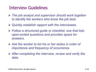 © 2005 Prentice Hall Inc. All rights reserved. 4–133
Interview Guidelines
 The job analyst and supervisor should work together
to identify the workers who know the job best.
 Quickly establish rapport with the interviewee.
 Follow a structured guide or checklist, one that lists
open-ended questions and provides space for
answers.
 Ask the worker to list his or her duties in order of
importance and frequency of occurrence.
 After completing the interview, review and verify the
data.
 