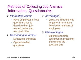 © 2005 Prentice Hall Inc. All rights reserved. 4–134
Methods of Collecting Job Analysis
Information: Questionnaires
 Information source
– Have employees fill out
questionnaires to
describe their job-
related duties and
responsibilities.
 Questionnaire formats
– Structured checklists
– Opened-ended
questions
 Advantages
– Quick and efficient way
to gather information
from large numbers of
employees
 Disadvantages
– Expense and time
consumed in preparing
and testing the
questionnaire
 