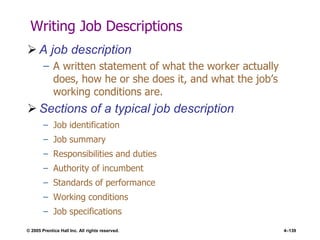 © 2005 Prentice Hall Inc. All rights reserved. 4–139
Writing Job Descriptions
 A job description
– A written statement of what the worker actually
does, how he or she does it, and what the job’s
working conditions are.
 Sections of a typical job description
– Job identification
– Job summary
– Responsibilities and duties
– Authority of incumbent
– Standards of performance
– Working conditions
– Job specifications
 