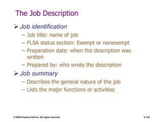 © 2005 Prentice Hall Inc. All rights reserved. 4–143
The Job Description
 Job identification
– Job title: name of job
– FLSA status section: Exempt or nonexempt
– Preparation date: when the description was
written
– Prepared by: who wrote the description
 Job summary
– Describes the general nature of the job
– Lists the major functions or activities
 