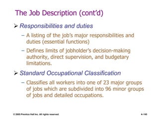 © 2005 Prentice Hall Inc. All rights reserved. 4–145
The Job Description (cont’d)
 Responsibilities and duties
– A listing of the job’s major responsibilities and
duties (essential functions)
– Defines limits of jobholder’s decision-making
authority, direct supervision, and budgetary
limitations.
 Standard Occupational Classification
– Classifies all workers into one of 23 major groups
of jobs which are subdivided into 96 minor groups
of jobs and detailed occupations.
 