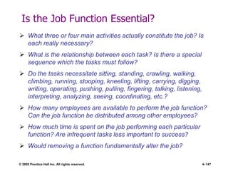 © 2005 Prentice Hall Inc. All rights reserved. 4–147
Is the Job Function Essential?
 What three or four main activities actually constitute the job? Is
each really necessary?
 What is the relationship between each task? Is there a special
sequence which the tasks must follow?
 Do the tasks necessitate sitting, standing, crawling, walking,
climbing, running, stooping, kneeling, lifting, carrying, digging,
writing, operating, pushing, pulling, fingering, talking, listening,
interpreting, analyzing, seeing, coordinating, etc.?
 How many employees are available to perform the job function?
Can the job function be distributed among other employees?
 How much time is spent on the job performing each particular
function? Are infrequent tasks less important to success?
 Would removing a function fundamentally alter the job?
 