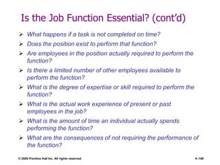 © 2005 Prentice Hall Inc. All rights reserved. 4–148
Is the Job Function Essential? (cont’d)
 What happens if a task is not completed on time?
 Does the position exist to perform that function?
 Are employees in the position actually required to perform the
function?
 Is there a limited number of other employees available to
perform the function?
 What is the degree of expertise or skill required to perform the
function?
 What is the actual work experience of present or past
employees in the job?
 What is the amount of time an individual actually spends
performing the function?
 What are the consequences of not requiring the performance of
the function?
 