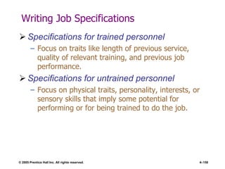 © 2005 Prentice Hall Inc. All rights reserved. 4–150
Writing Job Specifications
 Specifications for trained personnel
– Focus on traits like length of previous service,
quality of relevant training, and previous job
performance.
 Specifications for untrained personnel
– Focus on physical traits, personality, interests, or
sensory skills that imply some potential for
performing or for being trained to do the job.
 