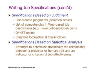 © 2005 Prentice Hall Inc. All rights reserved. 4–151
Writing Job Specifications (cont’d)
 Specifications Based on Judgment
– Self-created judgments (common sense)
– List of competencies in Web-based job
descriptions (e.g., www.jobdescription.com)
– O*NET online
– Standard Occupational Classification
 Specifications Based on Statistical Analysis
– Attempts to determine statistically the relationship
between a predictor or human trait and an
indicator or criterion of job effectiveness.
 