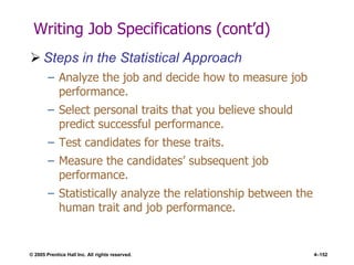 © 2005 Prentice Hall Inc. All rights reserved. 4–152
Writing Job Specifications (cont’d)
 Steps in the Statistical Approach
– Analyze the job and decide how to measure job
performance.
– Select personal traits that you believe should
predict successful performance.
– Test candidates for these traits.
– Measure the candidates’ subsequent job
performance.
– Statistically analyze the relationship between the
human trait and job performance.
 