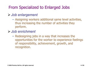 © 2005 Prentice Hall Inc. All rights reserved. 4–155
From Specialized to Enlarged Jobs
 Job enlargement
– Assigning workers additional same level activities,
thus increasing the number of activities they
perform.
 Job enrichment
– Redesigning jobs in a way that increases the
opportunities for the worker to experience feelings
of responsibility, achievement, growth, and
recognition.
 