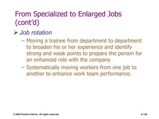 © 2005 Prentice Hall Inc. All rights reserved. 4–156
From Specialized to Enlarged Jobs
(cont’d)
 Job rotation
– Moving a trainee from department to department
to broaden his or her experience and identify
strong and weak points to prepare the person for
an enhanced role with the company
– Systematically moving workers from one job to
another to enhance work team performance.
 