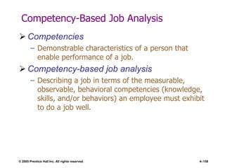 © 2005 Prentice Hall Inc. All rights reserved. 4–158
Competency-Based Job Analysis
 Competencies
– Demonstrable characteristics of a person that
enable performance of a job.
 Competency-based job analysis
– Describing a job in terms of the measurable,
observable, behavioral competencies (knowledge,
skills, and/or behaviors) an employee must exhibit
to do a job well.
 
