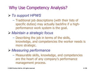 © 2005 Prentice Hall Inc. All rights reserved. 4–159
Why Use Competency Analysis?
 To support HPWS
– Traditional job descriptions (with their lists of
specific duties) may actually backfire if a high-
performance work system is the goal.
 Maintain a strategic focus
– Describing the job in terms of the skills,
knowledge, and competencies the worker needs is
more strategic.
 Measuring performance
– Measurable skills, knowledge, and competencies
are the heart of any company’s performance
management process.
 