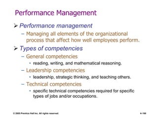 © 2005 Prentice Hall Inc. All rights reserved. 4–160
Performance Management
 Performance management
– Managing all elements of the organizational
process that affect how well employees perform.
 Types of competencies
– General competencies
• reading, writing, and mathematical reasoning.
– Leadership competencies
• leadership, strategic thinking, and teaching others.
– Technical competencies
• specific technical competencies required for specific
types of jobs and/or occupations.
 