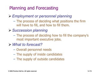 © 2005 Prentice Hall Inc. All rights reserved. 5–172
Planning and Forecasting
 Employment or personnel planning
– The process of deciding what positions the firm
will have to fill, and how to fill them.
 Succession planning
– The process of deciding how to fill the company’s
most important executive jobs.
 What to forecast?
– Overall personnel needs
– The supply of inside candidates
– The supply of outside candidates
 