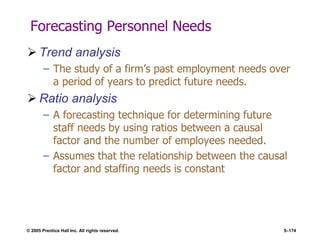 © 2005 Prentice Hall Inc. All rights reserved. 5–174
Forecasting Personnel Needs
 Trend analysis
– The study of a firm’s past employment needs over
a period of years to predict future needs.
 Ratio analysis
– A forecasting technique for determining future
staff needs by using ratios between a causal
factor and the number of employees needed.
– Assumes that the relationship between the causal
factor and staffing needs is constant
 