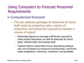 © 2005 Prentice Hall Inc. All rights reserved. 5–178
Using Computers to Forecast Personnel
Requirements
 Computerized forecasts
– The use software packages to determine of future
staff needs by projecting sales, volume of
production, and personnel required to maintain a
volume of output.
• Generates figures on average staff levels required to
meet product demands, as well as forecasts for direct
labor, indirect staff, and exempt staff.
• Typical metrics: direct labor hours required to produce
one unit of product (a measure of productivity), and three
sales projections—minimum, maximum, and probable.
 