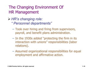 © 2005 Prentice Hall Inc. All rights reserved. 1–18
The Changing Environment Of
HR Management
 HR’s changing role:
― Personnel departments‖
– Took over hiring and firing from supervisors,
payroll, and benefit plans administration.
– In the 1930s added ―protecting the firm in its
interaction with unions‖ responsibilities (labor
relations).
– Assumed organizational responsibilities for equal
employment and affirmative action.
 