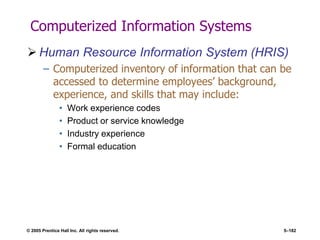 © 2005 Prentice Hall Inc. All rights reserved. 5–182
Computerized Information Systems
 Human Resource Information System (HRIS)
– Computerized inventory of information that can be
accessed to determine employees’ background,
experience, and skills that may include:
• Work experience codes
• Product or service knowledge
• Industry experience
• Formal education
 