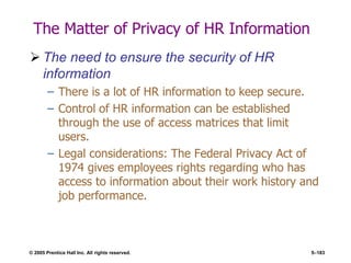 © 2005 Prentice Hall Inc. All rights reserved. 5–183
The Matter of Privacy of HR Information
 The need to ensure the security of HR
information
– There is a lot of HR information to keep secure.
– Control of HR information can be established
through the use of access matrices that limit
users.
– Legal considerations: The Federal Privacy Act of
1974 gives employees rights regarding who has
access to information about their work history and
job performance.
 