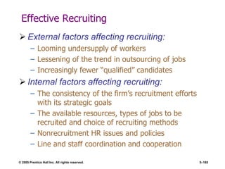 © 2005 Prentice Hall Inc. All rights reserved. 5–185
Effective Recruiting
 External factors affecting recruiting:
– Looming undersupply of workers
– Lessening of the trend in outsourcing of jobs
– Increasingly fewer ―qualified‖ candidates
 Internal factors affecting recruiting:
– The consistency of the firm’s recruitment efforts
with its strategic goals
– The available resources, types of jobs to be
recruited and choice of recruiting methods
– Nonrecruitment HR issues and policies
– Line and staff coordination and cooperation
 