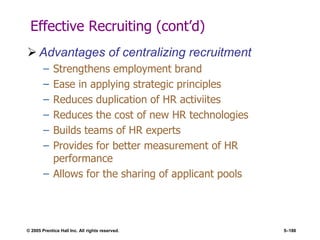 © 2005 Prentice Hall Inc. All rights reserved. 5–186
Effective Recruiting (cont’d)
 Advantages of centralizing recruitment
– Strengthens employment brand
– Ease in applying strategic principles
– Reduces duplication of HR activiites
– Reduces the cost of new HR technologies
– Builds teams of HR experts
– Provides for better measurement of HR
performance
– Allows for the sharing of applicant pools
 