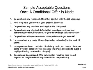 © 2005 Prentice Hall Inc. All rights reserved. 5–187
Sample Acceptable Questions
Once A Conditional Offer Is Made
Figure 5–5
1. Do you have any responsibilities that conflict with the job vacancy?
2. How long have you lived at your present address?
3. Do you have any relatives working for this company?
4. Do you have any physical defects that would prevent you from
performing certain jobs where, to your knowledge, vacancies exist?
5. Do you have adequate means of transportation to get to work?
6. Have you had any major illness (treated or untreated) in the past 10
years?
7. Have you ever been convicted of a felony or do you have a history of
being a violent person? (This is a very important question to avoid a
negligent hiring or retention charge.)
8. Educational background. (The information required here would
depend on the job-related requirements of the position.)
Source: Kenneth Sovereign, Personnel Law (Upper Saddle River, NJ: Prentice Hall, 1999), p. 50.
 