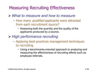 © 2005 Prentice Hall Inc. All rights reserved. 5–188
Measuring Recruiting Effectiveness
 What to measure and how to measure
– How many qualified applicants were attracted
from each recruitment source?
• Assessing both the quantity and the quality of the
applicants produced by a source.
 High performance recruiting
– Applying best-practices management techniques
to recruiting.
• Using a benchmarks-oriented approach to analyzing and
measuring the effectiveness of recruiting efforts such as
employee referrals.
 