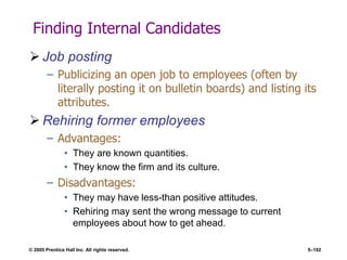 © 2005 Prentice Hall Inc. All rights reserved. 5–192
Finding Internal Candidates
 Job posting
– Publicizing an open job to employees (often by
literally posting it on bulletin boards) and listing its
attributes.
 Rehiring former employees
– Advantages:
• They are known quantities.
• They know the firm and its culture.
– Disadvantages:
• They may have less-than positive attitudes.
• Rehiring may sent the wrong message to current
employees about how to get ahead.
 