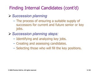 © 2005 Prentice Hall Inc. All rights reserved. 5–193
Finding Internal Candidates (cont’d)
 Succession planning
– The process of ensuring a suitable supply of
successors for current and future senior or key
jobs.
 Succession planning steps:
– Identifying and analyzing key jobs.
– Creating and assessing candidates.
– Selecting those who will fill the key positions.
 