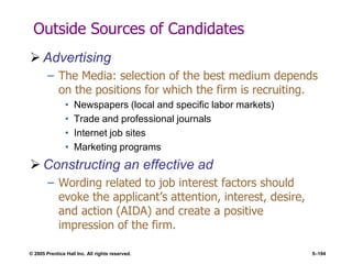 © 2005 Prentice Hall Inc. All rights reserved. 5–194
Outside Sources of Candidates
 Advertising
– The Media: selection of the best medium depends
on the positions for which the firm is recruiting.
• Newspapers (local and specific labor markets)
• Trade and professional journals
• Internet job sites
• Marketing programs
 Constructing an effective ad
– Wording related to job interest factors should
evoke the applicant’s attention, interest, desire,
and action (AIDA) and create a positive
impression of the firm.
 