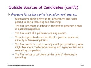 © 2005 Prentice Hall Inc. All rights reserved. 5–197
Outside Sources of Candidates (cont’d)
 Reasons for using a private employment agency:
– When a firm doesn’t have an HR department and is not
geared to doing recruiting and screening.
– The firm has found it difficult in the past to generate a pool
of qualified applicants.
– The firm must fill a particular opening quickly.
– There is a perceived need to attract a greater number of
minority or female applicants.
– The firm wants to reach currently employed individuals, who
might feel more comfortable dealing with agencies than with
competing companies.
– The firm wants to cut down on the time it’s devoting to
recruiting.
 